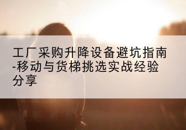 封开移动式升降机怎么选-工厂采购升降设备避坑指南-移动与货梯挑选实战经验分享