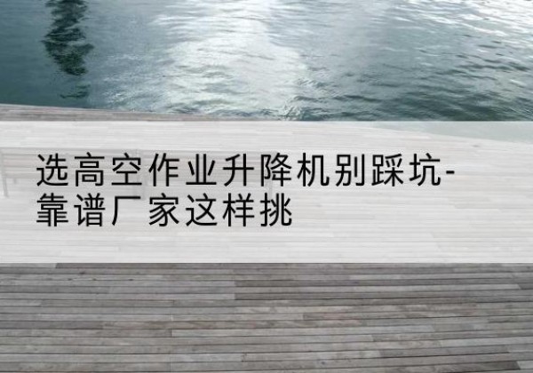封开剪叉式升降机厂家-选高空作业升降机别踩坑-靠谱厂家这样挑