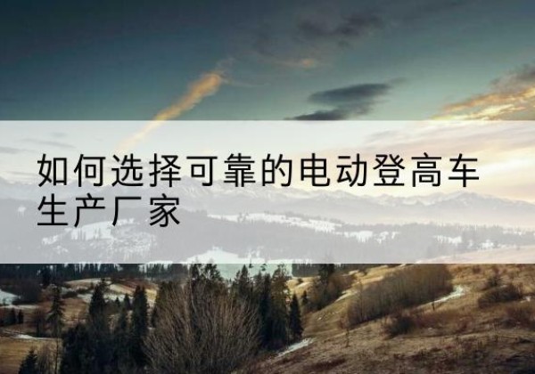 封开电动登高车厂家-如何选择可靠的电动登高车生产厂家