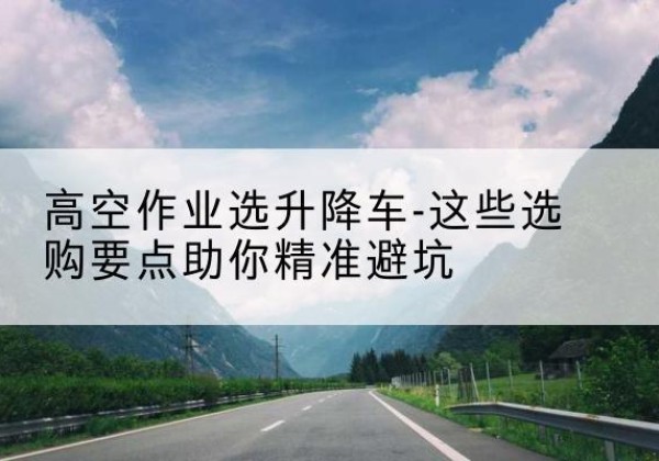 封开升降车厂家-高空作业选升降车-这些选购要点助你*避坑