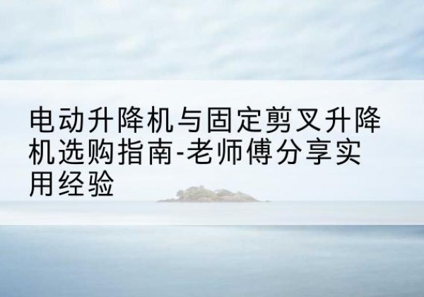 封开电动升降机怎么选-电动升降机与固定剪叉升降机选购指南-老师傅分享实用经验