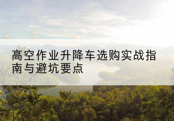 封开升降车怎么选-高空作业升降车选购实战指南与避坑要点