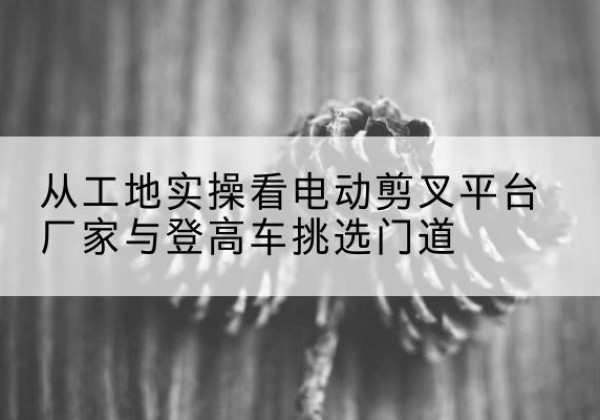 封开电动剪叉升降平台厂家-从工地实操看电动剪叉平台厂家与登高车挑选门道