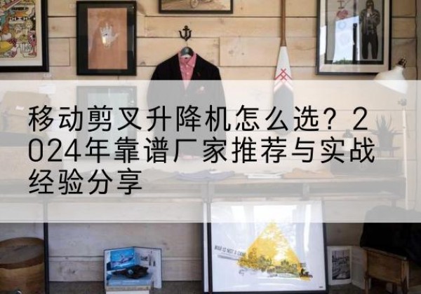 封开升降平台厂家推荐-移动剪叉升降机怎么选？2024年靠谱厂家推荐与实战经验分享