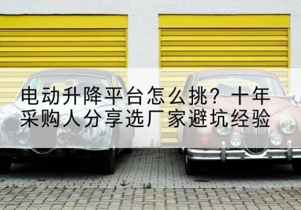 封开电动升降平台厂家-电动升降平台怎么挑？十年采购人分享选厂家避坑经验